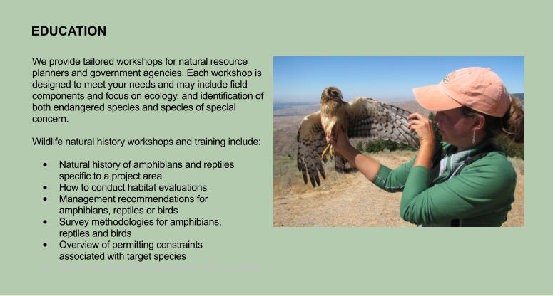We provide tailored workshops for natural resource planners and government agencies. Each workshop is designed to meet your needs and may include field components and focus on ecology, and identification of both endangered species and species of special concern.   Wildlife natural history workshops and training include:  •	Natural history of amphibians and reptiles specific to a project area •	How to conduct habitat evaluations •	Management recommendations for amphibians, reptiles or birds •	Survey methodologies for amphibians, reptiles and birds •	Overview of permitting constraints associated with target species •	Hands on lab or field component when possible  EDUCATION