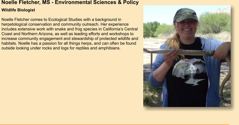 Noelle Fletcher, MS - Environmental Sciences & Policy Wildlife Biologist  Noelle Fletcher comes to Ecological Studies with a background in herpetological conservation and community outreach. Her experience includes extensive work with snake and frog species in California’s Central Coast and Northern Arizona, as well as leading efforts and workshops to increase community engagement and stewardship of protected wildlife and habitats. Noelle has a passion for all things herps, and can often be found outside looking under rocks and logs for reptiles and amphibians.