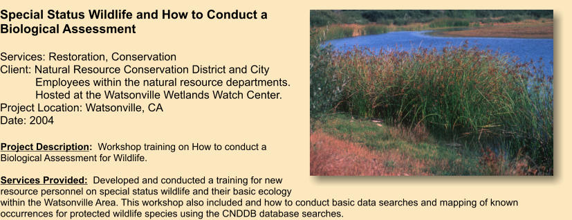 Project Description:  Workshop training on How to conduct a Biological Assessment for Wildlife.   Services Provided:  Developed and conducted a training for new resource personnel on special status wildlife and their basic ecology within the Watsonville Area. This workshop also included and how to conduct basic data searches and mapping of known occurrences for protected wildlife species using the CNDDB database searches.     Special Status Wildlife and How to Conduct a Biological Assessment  Services: Restoration, Conservation Client: Natural Resource Conservation District and City     Employees within the natural resource departments.        Hosted at the Watsonville Wetlands Watch Center. Project Location: Watsonville, CA Date: 2004