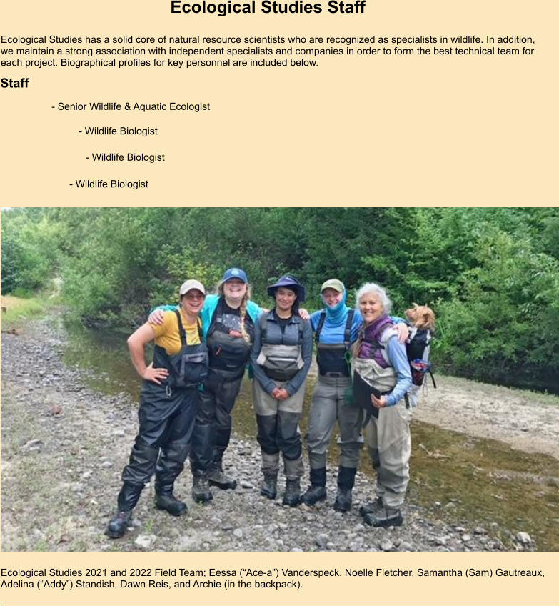 Ecological Studies Staff Ecological Studies has a solid core of natural resource scientists who are recognized as specialists in wildlife. In addition, we maintain a strong association with independent specialists and companies in order to form the best technical team for each project. Biographical profiles for key personnel are included below.  Staff  - Senior Wildlife & Aquatic Ecologist  Ecological Studies 2021 and 2022 Field Team; Eessa (“Ace-a”) Vanderspeck, Noelle Fletcher, Samantha (Sam) Gautreaux, Adelina (“Addy”) Standish, Dawn Reis, and Archie (in the backpack).    - Wildlife Biologist   - Wildlife Biologist   - Wildlife Biologist