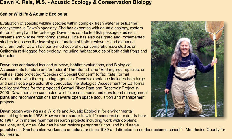 Dawn K. Reis, M.S. - Aquatic Ecology & Conservation Biology Senior Wildlife & Aquatic Ecologist  Evaluation of specific wildlife species within complex fresh water or estuarine ecosystems is Dawn’s specialty. She has expertise with aquatic ecology, raptors (birds of prey) and herpetology. Dawn has conducted fish passage studies in streams and wildlife monitoring studies. She has also designed and implemented studies to assess the hydrological function of both freshwater and estuarine environments. Dawn has performed several other comprehensive studies on California red-legged frog ecology, including habitat studies of both adult frogs and tadpoles.  Dawn has conducted focused surveys, habitat evaluations, and Biological Assessments for state and/or federal “Threatened” and “Endangered” species, as well as, state protected “Species of Special Concern” to facilitate Formal Consultation with the regulating agencies. Dawn’s experience includes both large and small scale projects. She conducted the Biological Assessment for California red-legged frogs for the proposed Carmel River Dam and Reservoir Project in 2000. Dawn has also conducted wildlife assessments and developed management plans and recommendations for several open space acquisition and management projects.  Dawn began working as a Wildlife and Aquatic Ecologist for environmental consulting firms in 1993. However her career in wildlife conservation extends back to 1987, with marine mammal research projects including work with dolphins, sealions, and, orcas. She has helped restore peregrine falcon, and bald eagle populations. She has also worked as an educator since 1989 and directed an outdoor science school in Mendocino County for four years.