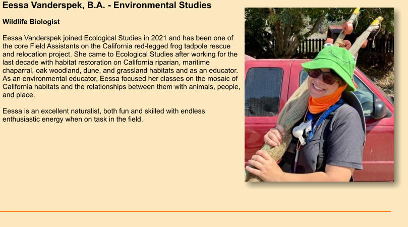 Eessa Vanderspek, B.A. - Environmental Studies Wildlife Biologist  Eessa Vanderspek joined Ecological Studies in 2021 and has been one of the core Field Assistants on the California red-legged frog tadpole rescue and relocation project. She came to Ecological Studies after working for the last decade with habitat restoration on California riparian, maritime chaparral, oak woodland, dune, and grassland habitats and as an educator. As an environmental educator, Eessa focused her classes on the mosaic of California habitats and the relationships between them with animals, people, and place.   Eessa is an excellent naturalist, both fun and skilled with endless enthusiastic energy when on task in the field.